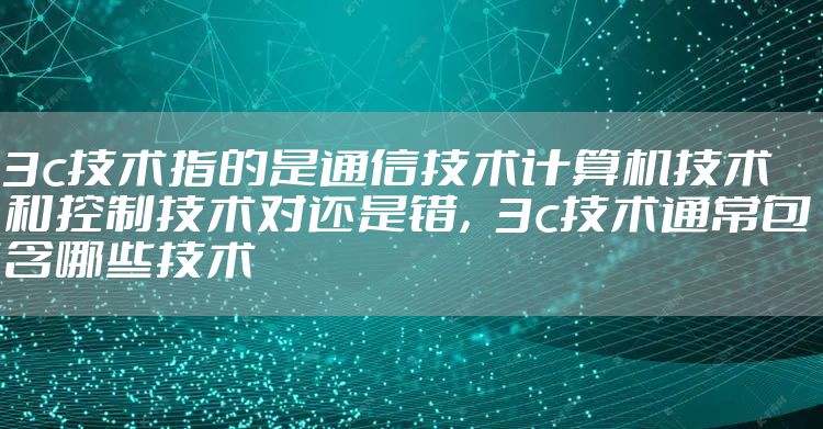 3c技术指的是通信技术计算机技术和控制技术对还是错，3c技术通常包含哪些技术
