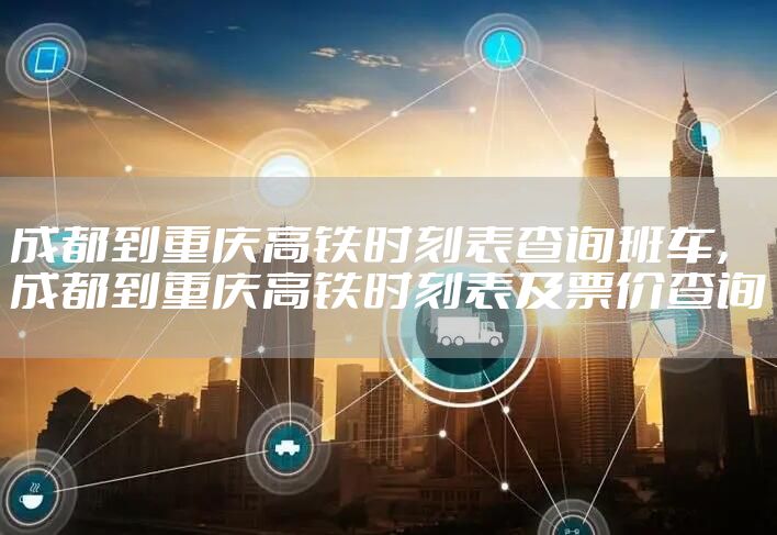 成都到重庆高铁时刻表查询班车，成都到重庆高铁时刻表及票价查询