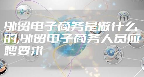 外贸电子商务是做什么的,外贸电子商务人员应聘要求
