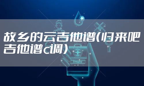 故乡的云吉他谱(归来吧吉他谱c调)