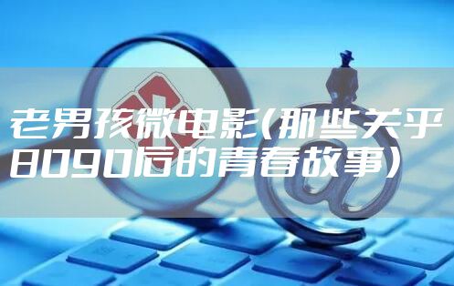 老男孩微电影（那些关乎8090后的青春故事）