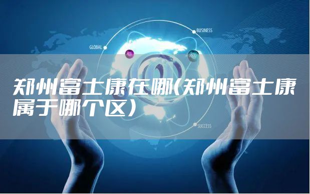 郑州富士康在哪(郑州富士康属于哪个区)