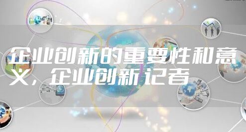 企业创新的重要性和意义，企业创新 记者