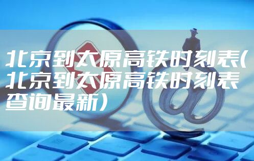 北京到太原高铁时刻表（北京到太原高铁时刻表查询最新）