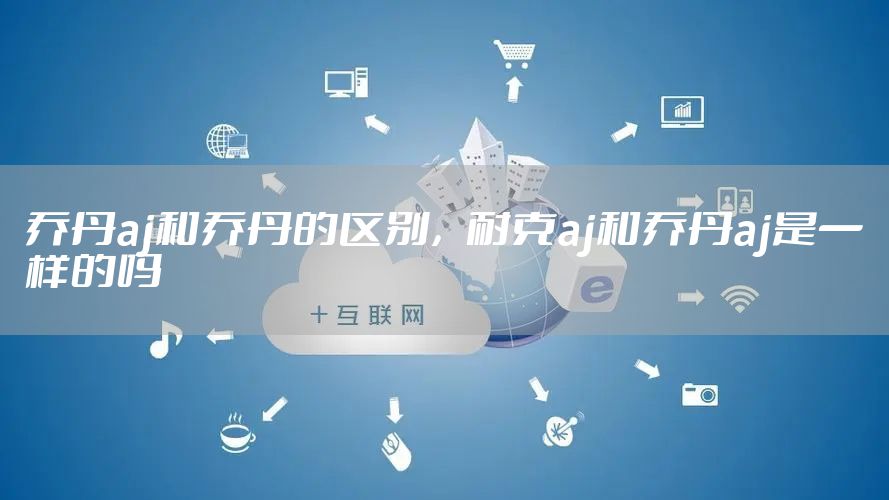 乔丹aj和乔丹的区别，耐克aj和乔丹aj是一样的吗