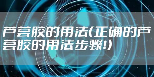芦荟胶的用法（正确的芦荟胶的用法步骤！）