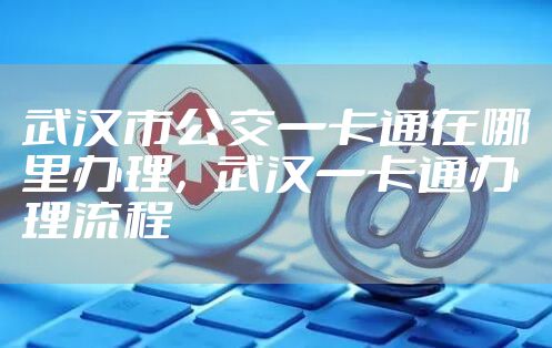 武汉市公交一卡通在哪里办理,武汉一卡通办理流程
