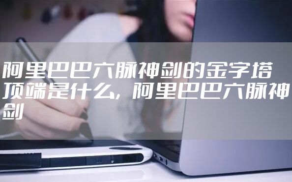 阿里巴巴六脉神剑的金字塔顶端是什么，阿里巴巴六脉神剑