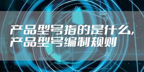 产品型号指的是什么，产品型号编制规则