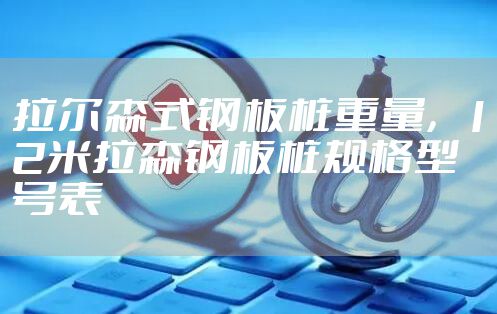 拉尔森式钢板桩重量，12米拉森钢板桩规格型号表