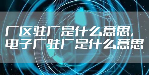厂区驻厂是什么意思，电子厂驻厂是什么意思