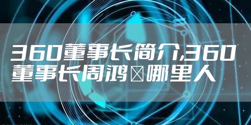 360董事长简介,360董事长周鸿祎哪里人