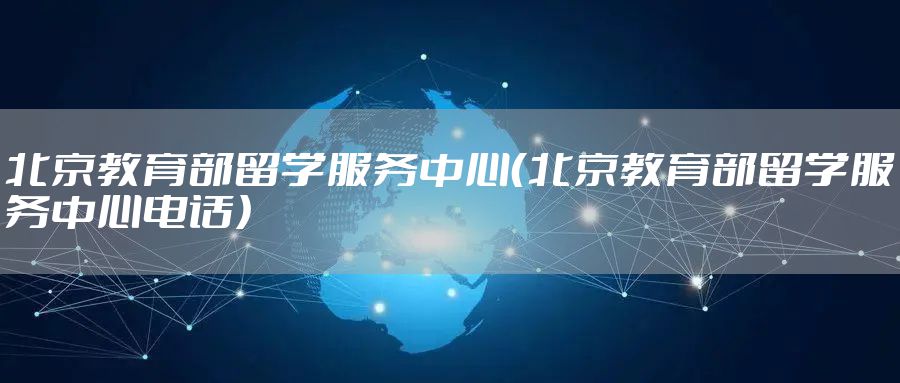 北京教育部留学服务中心(北京教育部留学服务中心电话)