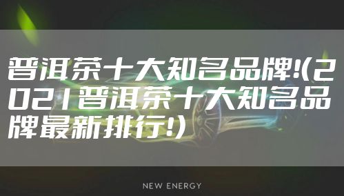 普洱茶十大知名品牌！（2021普洱茶十大知名品牌最新排行！）