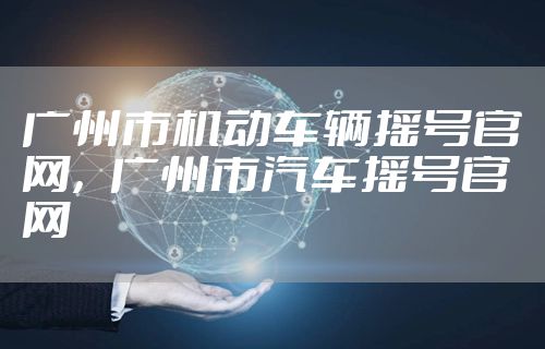 广州市机动车辆摇号官网，广州市汽车摇号官网