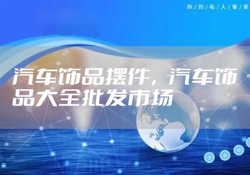 汽车饰品摆件，汽车饰品大全批发市场