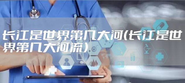 长江是世界第几大河(长江是世界第几大河流)