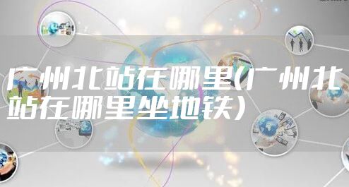 广州北站在哪里(广州北站在哪里坐地铁)