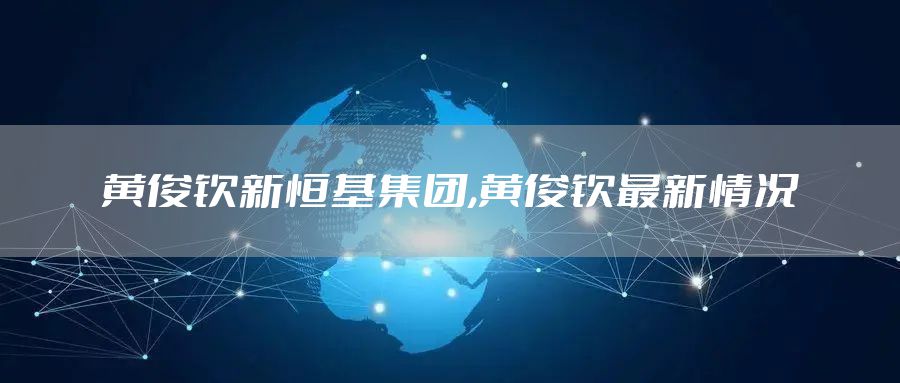 黄俊钦新恒基集团,黄俊钦最新情况