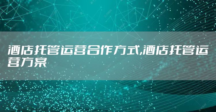 酒店托管运营合作方式,酒店托管运营方案