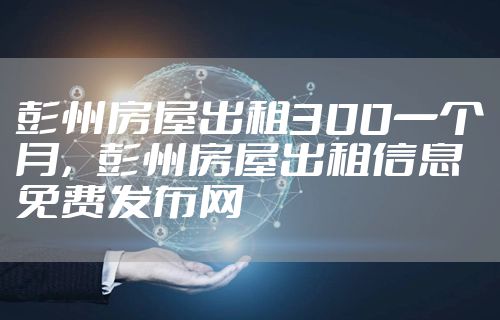 彭州房屋出租300一个月，彭州房屋出租信息免费发布网