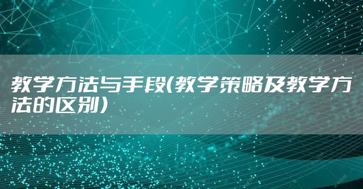 教学方法与手段（教学策略及教学方法的区别）