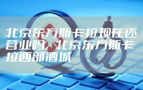 北京东方斯卡拉现在还营业吗，北京东方斯卡拉西部酒城