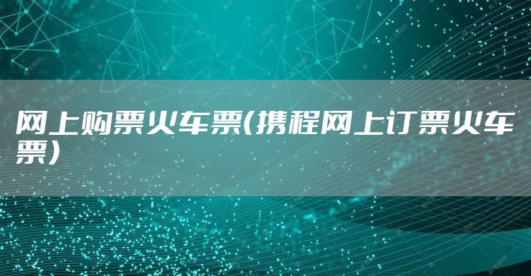 网上购票火车票（携程网上订票火车票）