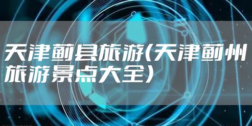 天津蓟县旅游(天津蓟州旅游景点大全)