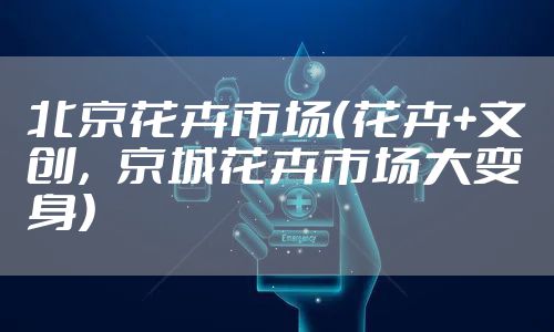 北京花卉市场(花卉+文创,京城花卉市场大变身)