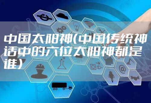 中国太阳神（中国传统神话中的六位太阳神都是谁）