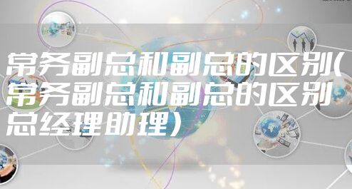 常务副总和副总的区别（常务副总和副总的区别 总经理助理）