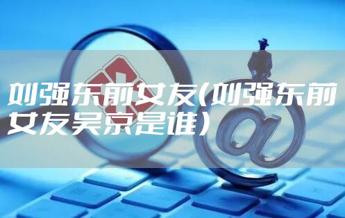 刘强东前女友（刘强东前女友吴京是谁）