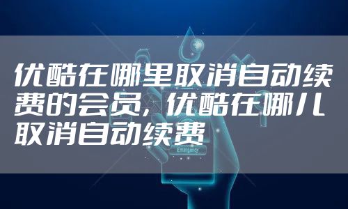 优酷在哪里取消自动续费的会员,优酷在哪儿取消自动续费