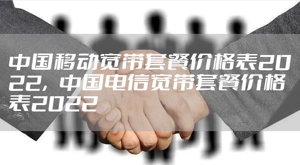 中国移动宽带套餐价格表2022，中国电信宽带套餐价格表2022