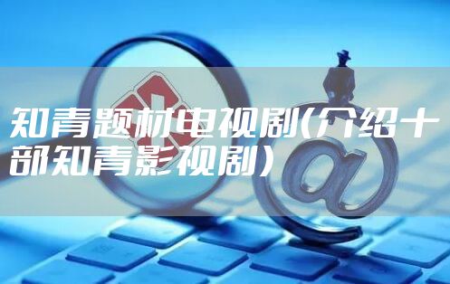 知青题材电视剧（介绍十部知青影视剧）