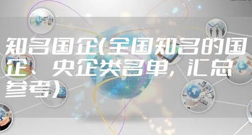 知名国企(全国知名的国企、央企类名单,汇总参考)
