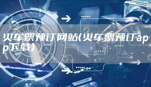 火车票预订网站(火车票预订app下载)