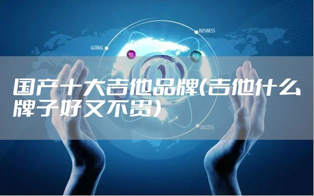 国产十大吉他品牌（吉他什么牌子好又不贵）