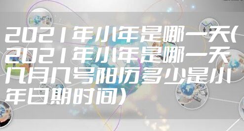 2021年小年是哪一天（2021年小年是哪一天几月几号阳历多少是小年日期时间）