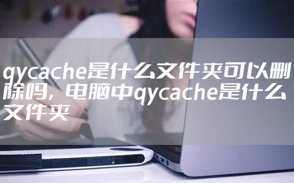 qycache是什么文件夹可以删除吗，电脑中qycache是什么文件夹