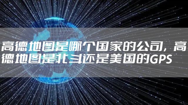 高德地图是哪个国家的公司，高德地图是北斗还是美国的GPS