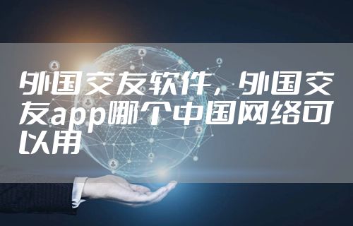 外国交友软件，外国交友app哪个中国网络可以用