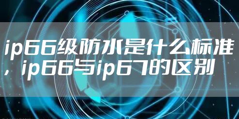 ip66级防水是什么标准，ip66与ip67的区别