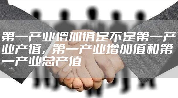 第一产业增加值是不是第一产业产值，第一产业增加值和第一产业总产值