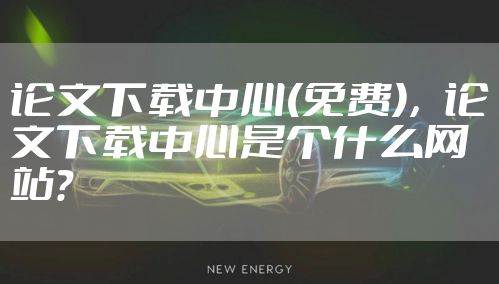 论文下载中心(免费),论文下载中心是个什么网站?