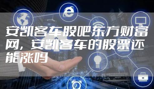 安凯客车股吧东方财富网,安凯客车的股票还能涨吗