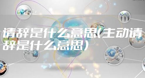请辞是什么意思（主动请辞是什么意思）
