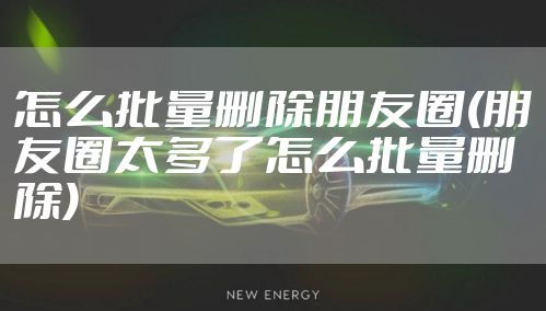 怎么批量删除朋友圈(朋友圈太多了怎么批量删除)