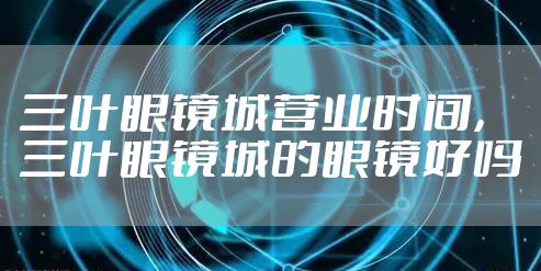 三叶眼镜城营业时间，三叶眼镜城的眼镜好吗